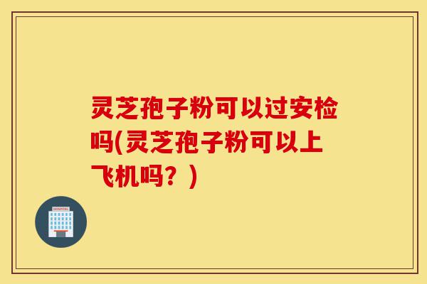 灵芝孢子粉可以过安检吗(灵芝孢子粉可以上飞机吗?)-第1张图片-灵芝之家 灵芝孢子粉可以过安检吗(灵芝孢子粉可以上飞机吗?)-第1张图片-灵芝之家