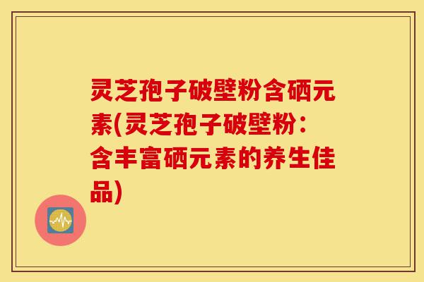 灵芝孢子破壁粉含硒元素(灵芝孢子破壁粉:含丰富硒元素的养生佳品)-第1张图片-灵芝之家 灵芝孢子破壁粉含硒元素(灵芝孢子破壁粉:含丰富硒元素的养生佳品)-第1张图片-灵芝之家
