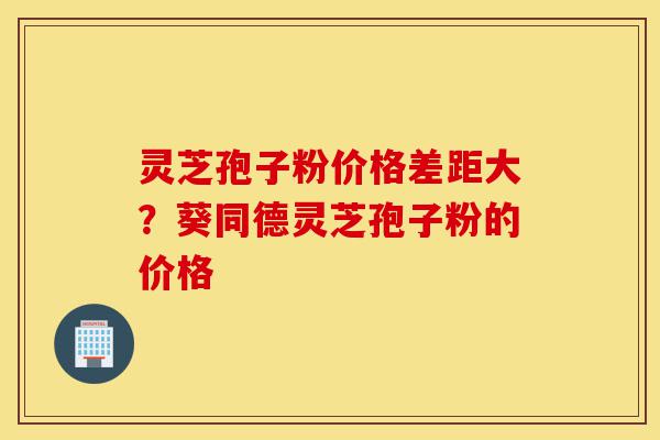 灵芝孢子粉价格差距大？葵同德灵芝孢子粉的价格-第1张图片-灵芝之家