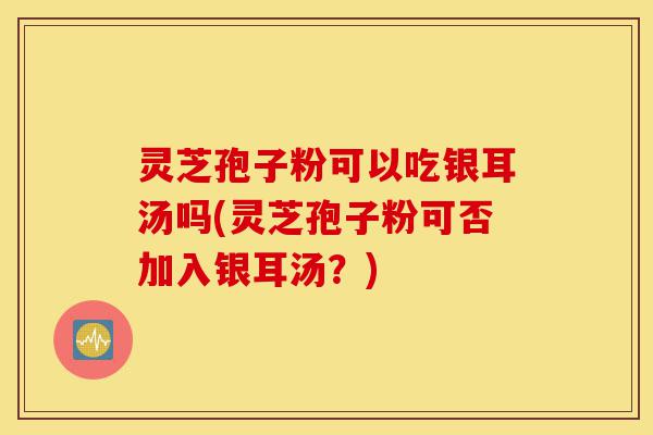 灵芝孢子粉可以吃银耳汤吗(灵芝孢子粉可否加入银耳汤?)-第1张图片-灵芝之家 灵芝孢子粉可以吃银耳汤吗(灵芝孢子粉可否加入银耳汤?)-第1张图片-灵芝之家