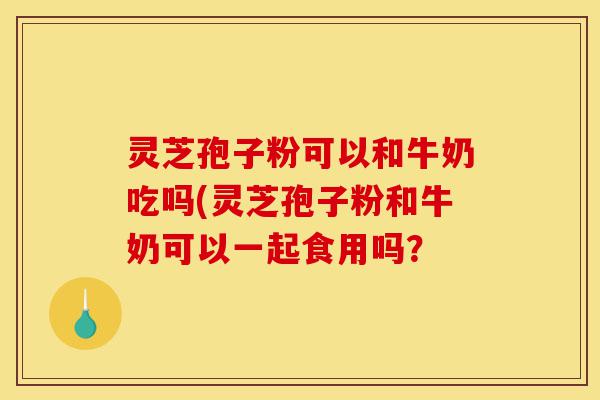 灵芝孢子粉可以和牛奶吃吗(灵芝孢子粉和牛奶可以一起食用吗?-第1张图片-灵芝之家 灵芝孢子粉可以和牛奶吃吗(灵芝孢子粉和牛奶可以一起食用吗?-第1张图片-灵芝之家