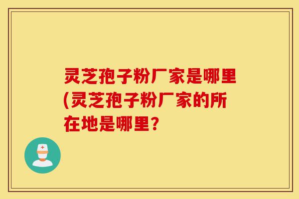 灵芝孢子粉厂家是哪里(灵芝孢子粉厂家的所在地是哪里?-第1张图片-灵芝之家 灵芝孢子粉厂家是哪里(灵芝孢子粉厂家的所在地是哪里?-第1张图片-灵芝之家