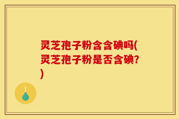 灵芝孢子粉含含碘吗(灵芝孢子粉是否含碘?)-第1张图片-灵芝之家 灵芝孢子粉含含碘吗(灵芝孢子粉是否含碘?)-第1张图片-灵芝之家