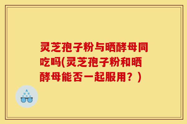 灵芝孢子粉与晒酵母同吃吗(灵芝孢子粉和晒酵母能否一起服用?)-第1张图片-灵芝之家 灵芝孢子粉与晒酵母同吃吗(灵芝孢子粉和晒酵母能否一起服用?)-第1张图片-灵芝之家