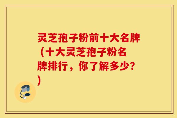 灵芝孢子粉前十大名牌 (十大灵芝孢子粉名牌排行，你了解多少？)-第1张图片-灵芝之家