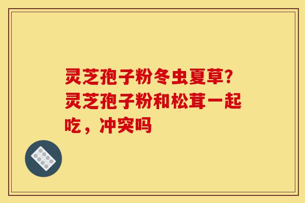 灵芝孢子粉冬虫夏草?灵芝孢子粉和松茸一起吃,冲突吗-第1张图片-灵芝之家 灵芝孢子粉冬虫夏草?灵芝孢子粉和松茸一起吃,冲突吗-第1张图片-灵芝之家