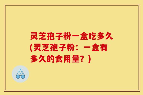 灵芝孢子粉一盒吃多久(灵芝孢子粉：一盒有多久的食用量？)-第1张图片-灵芝之家