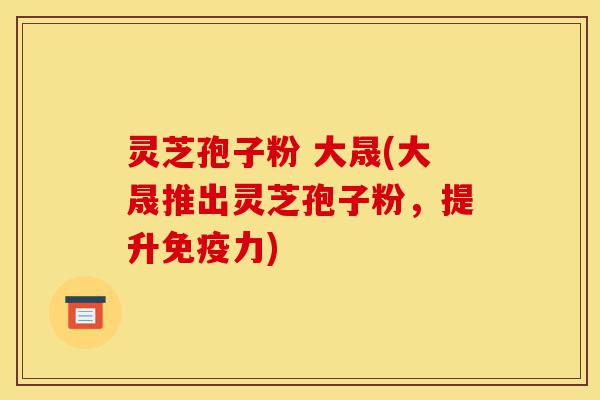 灵芝孢子粉 大晟(大晟推出灵芝孢子粉,提升免疫力)-第1张图片-灵芝之家 灵芝孢子粉 大晟(大晟推出灵芝孢子粉,提升免疫力)-第1张图片-灵芝之家