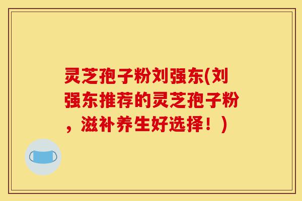 灵芝孢子粉刘强东(刘强东推荐的灵芝孢子粉，滋补养生好选择！)-第1张图片-灵芝之家