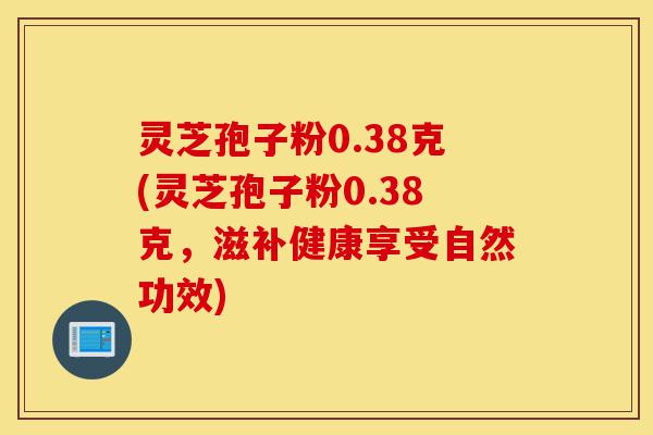 灵芝孢子粉0.38克(灵芝孢子粉0.38克,滋补健康享受自然功效)-第1张图片-灵芝之家 灵芝孢子粉0.38克(灵芝孢子粉0.38克,滋补健康享受自然功效)-第1张图片-灵芝之家