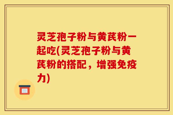灵芝孢子粉与黄芪粉一起吃(灵芝孢子粉与黄芪粉的搭配，增强免疫力)-第1张图片-灵芝之家