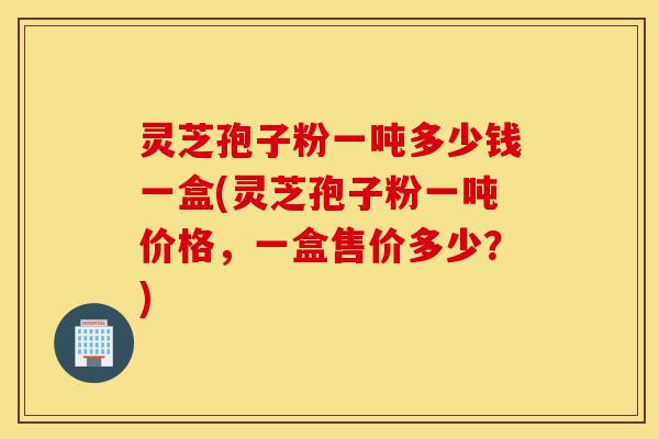 灵芝孢子粉一吨多少钱一盒(灵芝孢子粉一吨价格,一盒售价多少?)-第1张图片-灵芝之家 灵芝孢子粉一吨多少钱一盒(灵芝孢子粉一吨价格,一盒售价多少?)-第1张图片-灵芝之家