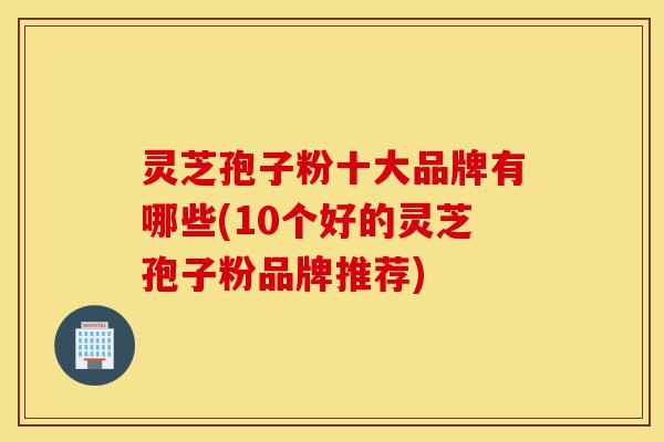 灵芝孢子粉十大品牌有哪些(10个好的灵芝孢子粉品牌推荐)-第1张图片-灵芝之家