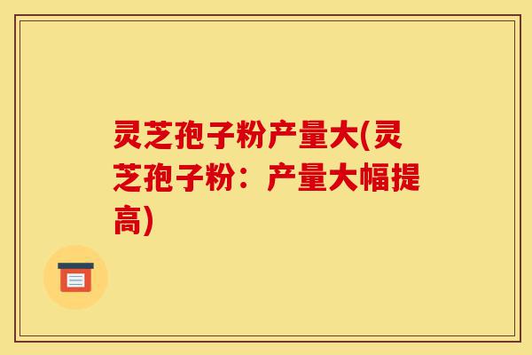 灵芝孢子粉产量大(灵芝孢子粉:产量大幅提高)-第1张图片-灵芝之家 灵芝孢子粉产量大(灵芝孢子粉:产量大幅提高)-第1张图片-灵芝之家