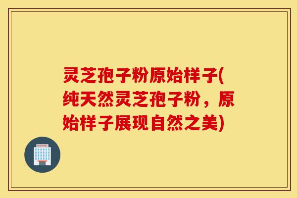 灵芝孢子粉原始样子(纯天然灵芝孢子粉，原始样子展现自然之美)-第1张图片-灵芝之家