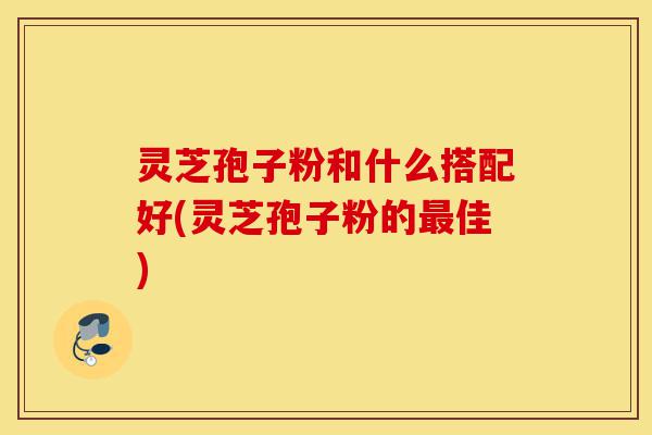 灵芝孢子粉和什么搭配好(灵芝孢子粉的最佳)-第1张图片-灵芝之家 灵芝孢子粉和什么搭配好(灵芝孢子粉的最佳)-第1张图片-灵芝之家