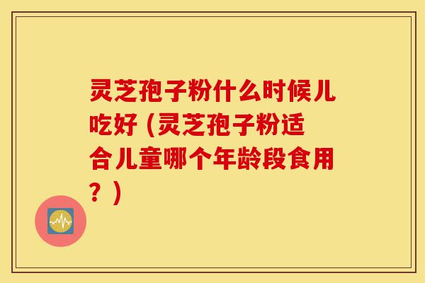 灵芝孢子粉什么时候儿吃好 (灵芝孢子粉适合儿童哪个年龄段食用？)-第1张图片-灵芝之家
