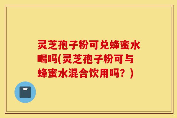 灵芝孢子粉可兑蜂蜜水喝吗(灵芝孢子粉可与蜂蜜水混合饮用吗?)-第1张图片-灵芝之家 灵芝孢子粉可兑蜂蜜水喝吗(灵芝孢子粉可与蜂蜜水混合饮用吗?)-第1张图片-灵芝之家