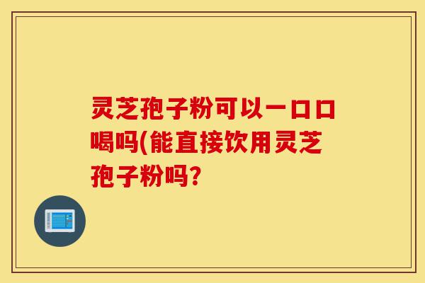 灵芝孢子粉可以一口口喝吗(能直接饮用灵芝孢子粉吗？-第1张图片-灵芝之家
