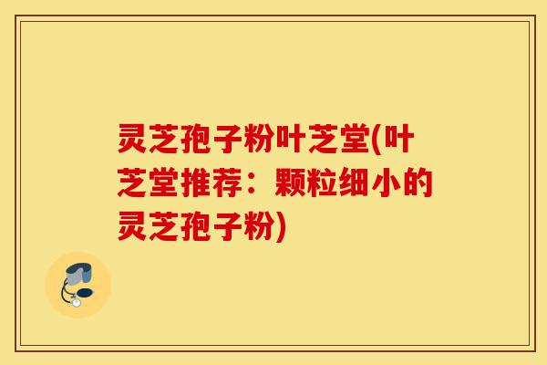 灵芝孢子粉叶芝堂(叶芝堂推荐：颗粒细小的灵芝孢子粉)-第1张图片-灵芝之家