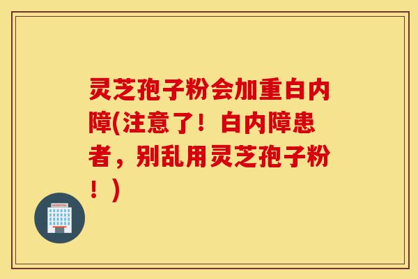 灵芝孢子粉会加重白内障(注意了!白内障患者,别乱用灵芝孢子粉!)-第1张图片-灵芝之家 灵芝孢子粉会加重白内障(注意了!白内障患者,别乱用灵芝孢子粉!)-第1张图片-灵芝之家