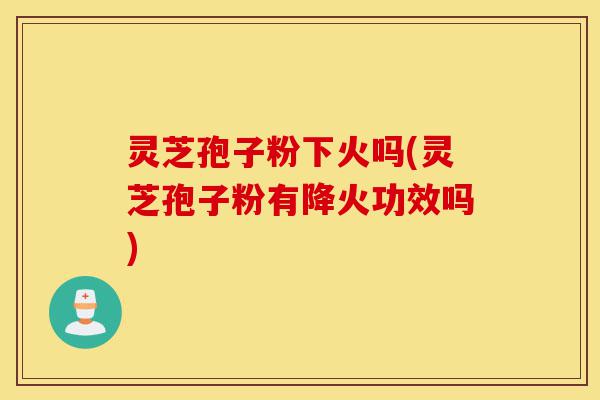 灵芝孢子粉下火吗(灵芝孢子粉有降火功效吗)-第1张图片-灵芝之家 灵芝孢子粉下火吗(灵芝孢子粉有降火功效吗)-第1张图片-灵芝之家