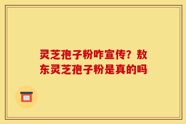 灵芝孢子粉咋宣传？敖东灵芝孢子粉是真的吗-第1张图片-灵芝之家