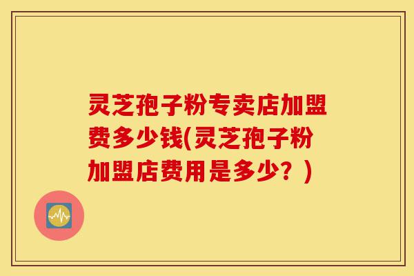 灵芝孢子粉专卖店加盟费多少钱(灵芝孢子粉加盟店费用是多少?)-第1张图片-灵芝之家 灵芝孢子粉专卖店加盟费多少钱(灵芝孢子粉加盟店费用是多少?)-第1张图片-灵芝之家