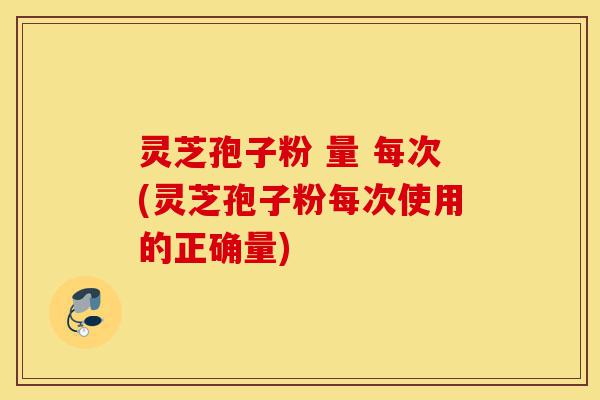 灵芝孢子粉 量 每次(灵芝孢子粉每次使用的正确量)-第1张图片-灵芝之家