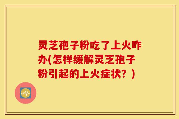 灵芝孢子粉吃了上火咋办(怎样缓解灵芝孢子粉引起的上火症状？)-第1张图片-灵芝之家
