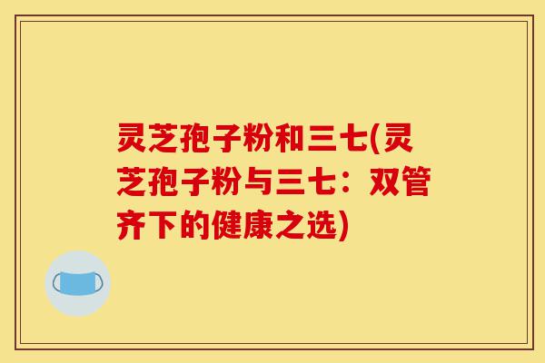 灵芝孢子粉和三七(灵芝孢子粉与三七:双管齐下的健康之选)-第1张图片-灵芝之家 灵芝孢子粉和三七(灵芝孢子粉与三七:双管齐下的健康之选)-第1张图片-灵芝之家