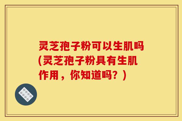 灵芝孢子粉可以生肌吗(灵芝孢子粉具有生肌作用，你知道吗？)-第1张图片-灵芝之家