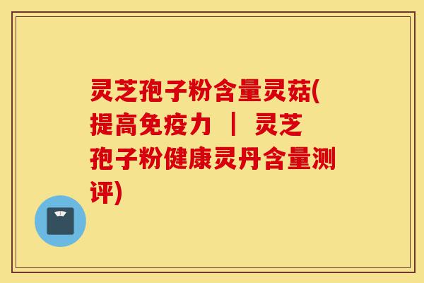 灵芝孢子粉含量灵菇(提高免疫力 ｜ 灵芝孢子粉健康灵丹含量测评)-第1张图片-灵芝之家