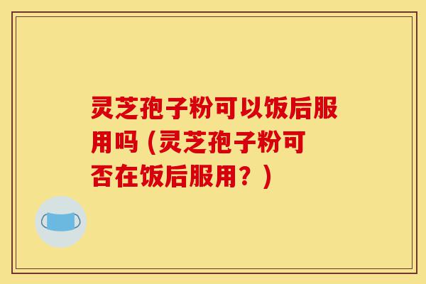 灵芝孢子粉可以饭后服用吗 (灵芝孢子粉可否在饭后服用?)-第1张图片-灵芝之家 灵芝孢子粉可以饭后服用吗 (灵芝孢子粉可否在饭后服用?)-第1张图片-灵芝之家