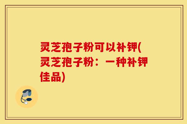 灵芝孢子粉可以补钾(灵芝孢子粉:一种补钾佳品)-第1张图片-灵芝之家 灵芝孢子粉可以补钾(灵芝孢子粉:一种补钾佳品)-第1张图片-灵芝之家