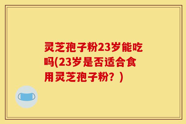 灵芝孢子粉23岁能吃吗(23岁是否适合食用灵芝孢子粉?)-第1张图片-灵芝之家 灵芝孢子粉23岁能吃吗(23岁是否适合食用灵芝孢子粉?)-第1张图片-灵芝之家