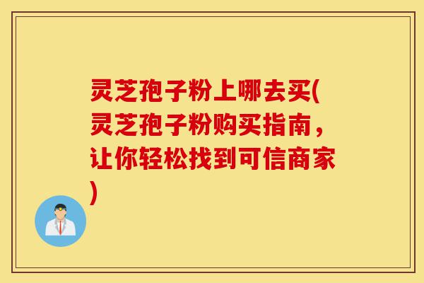 灵芝孢子粉上哪去买(灵芝孢子粉购买指南，让你轻松找到可信商家)-第1张图片-灵芝之家