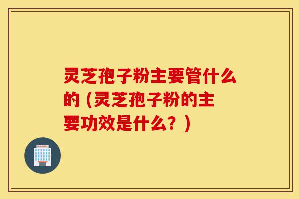 灵芝孢子粉主要管什么的 (灵芝孢子粉的主要功效是什么?)-第1张图片-灵芝之家 灵芝孢子粉主要管什么的 (灵芝孢子粉的主要功效是什么?)-第1张图片-灵芝之家