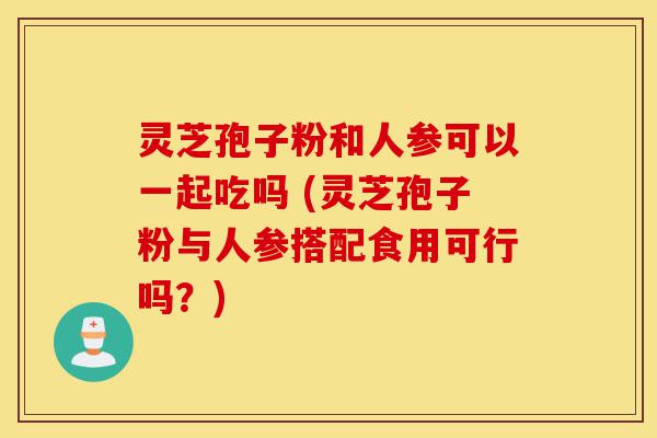 灵芝孢子粉和人参可以一起吃吗 (灵芝孢子粉与人参搭配食用可行吗?)-第1张图片-灵芝之家 灵芝孢子粉和人参可以一起吃吗 (灵芝孢子粉与人参搭配食用可行吗?)-第1张图片-灵芝之家
