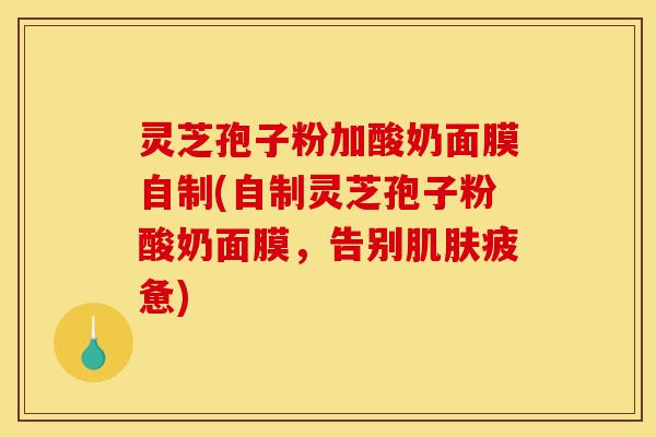 灵芝孢子粉加酸奶面膜自制(自制灵芝孢子粉酸奶面膜,告别肌肤疲惫)-第1张图片-灵芝之家 灵芝孢子粉加酸奶面膜自制(自制灵芝孢子粉酸奶面膜,告别肌肤疲惫)-第1张图片-灵芝之家
