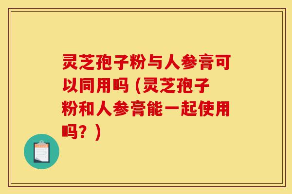 灵芝孢子粉与人参膏可以同用吗 (灵芝孢子粉和人参膏能一起使用吗?)-第1张图片-灵芝之家 灵芝孢子粉与人参膏可以同用吗 (灵芝孢子粉和人参膏能一起使用吗?)-第1张图片-灵芝之家