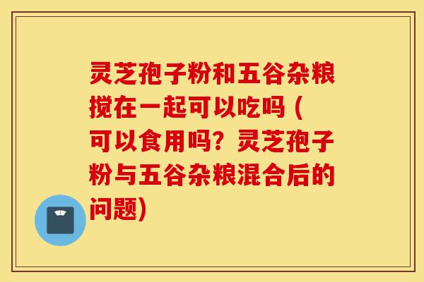 灵芝孢子粉和五谷杂粮搅在一起可以吃吗 (可以食用吗?灵芝孢子粉与五谷杂粮混合后的问题)-第1张图片-灵芝之家 灵芝孢子粉和五谷杂粮搅在一起可以吃吗 (可以食用吗?灵芝孢子粉与五谷杂粮混合后的问题)-第1张图片-灵芝之家