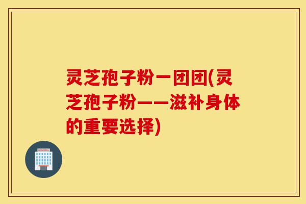 灵芝孢子粉一团团(灵芝孢子粉——滋补身体的重要选择)-第1张图片-灵芝之家 灵芝孢子粉一团团(灵芝孢子粉——滋补身体的重要选择)-第1张图片-灵芝之家