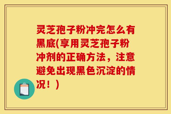 灵芝孢子粉冲完怎么有黑底(享用灵芝孢子粉冲剂的正确方法,注意避免出现黑色沉淀的情况!)-第1张图片-灵芝之家 灵芝孢子粉冲完怎么有黑底(享用灵芝孢子粉冲剂的正确方法,注意避免出现黑色沉淀的情况!)-第1张图片-灵芝之家