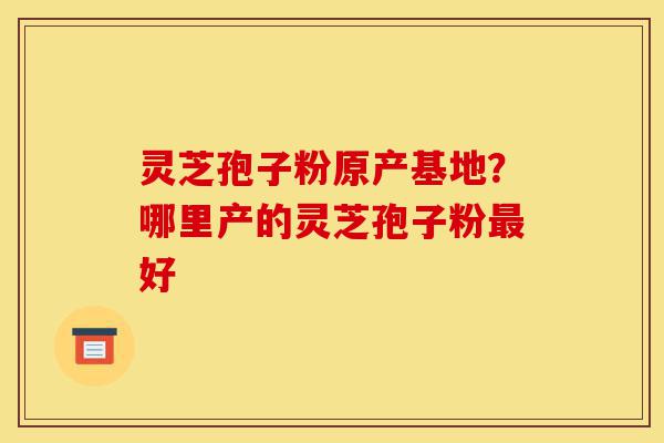 灵芝孢子粉原产基地？哪里产的灵芝孢子粉最好-第1张图片-灵芝之家