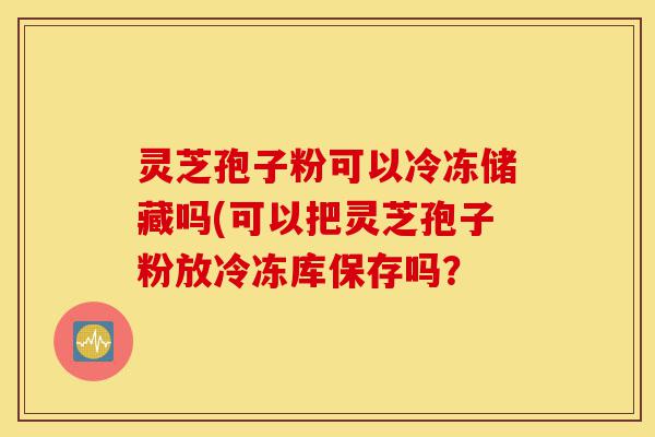 灵芝孢子粉可以冷冻储藏吗(可以把灵芝孢子粉放冷冻库保存吗?-第1张图片-灵芝之家 灵芝孢子粉可以冷冻储藏吗(可以把灵芝孢子粉放冷冻库保存吗?-第1张图片-灵芝之家