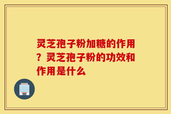 灵芝孢子粉加糖的作用？灵芝孢子粉的功效和作用是什么-第1张图片-灵芝之家