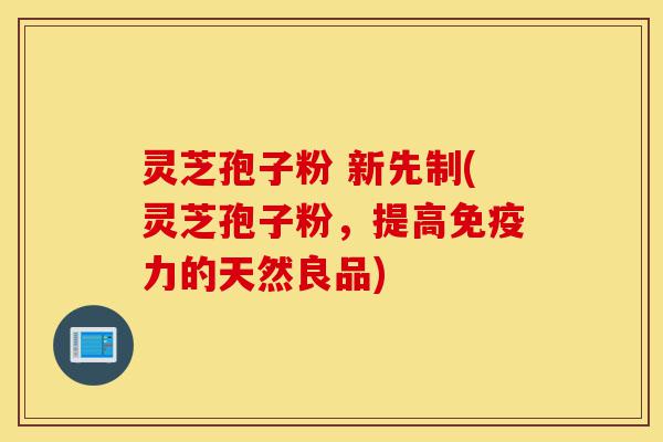 灵芝孢子粉 新先制(灵芝孢子粉，提高免疫力的天然良品)-第1张图片-灵芝之家