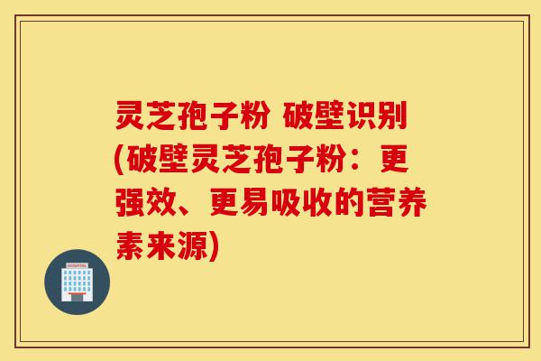 灵芝孢子粉 破壁识别(破壁灵芝孢子粉：更强效、更易吸收的营养素来源)-第1张图片-灵芝之家