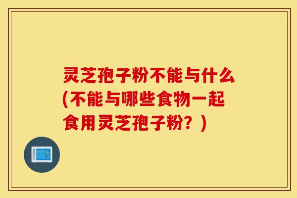 灵芝孢子粉不能与什么(不能与哪些食物一起食用灵芝孢子粉?)-第1张图片-灵芝之家 灵芝孢子粉不能与什么(不能与哪些食物一起食用灵芝孢子粉?)-第1张图片-灵芝之家
